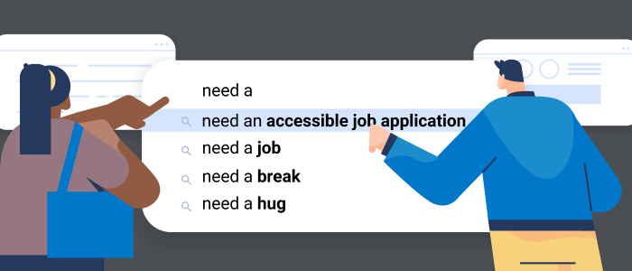 An illustration of a user about to click into some suggested search results. The beginning search query is "need a" and the autofill options are: need an accessible job application (which is highlighted,) need a job, need a break and need a hug.