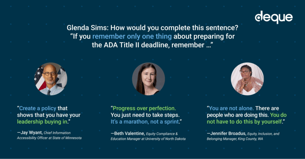 an image with a question and three quotes: Glenda Sims: How would you complete this sentence? “If you remember only one thing about preparing for the ADA Title II deadline, remember …” “Create a policy that shows that you have your leadership buying in.” —Jay Wyant, Chief Information Accessibility Officer at State of Minnesota “Progress over perfection. You just need to take steps. It’s a marathon, not a sprint.” —Beth Valentine, Equity Compliance & Education Manager at University of North Dakota “You are not alone. There are people who are doing this. You do not have to do this by yourself.” —Jennifer Broadus, Equity, Inclusion, and Belonging Manager, King County, WA