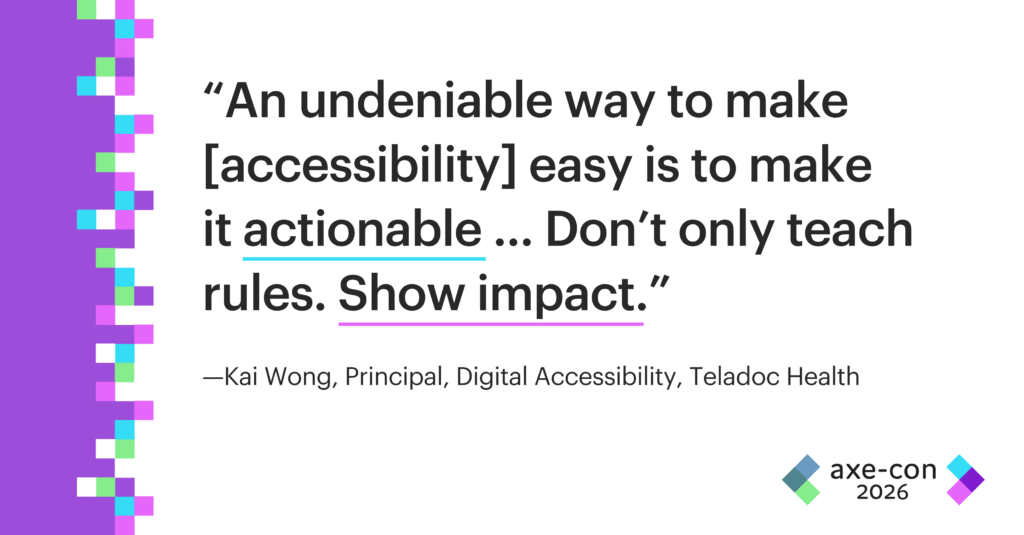 An undeniable way to make [accessibility] easy is to make it actionable … Don’t only teach rules. Show impact. Kai Wong.