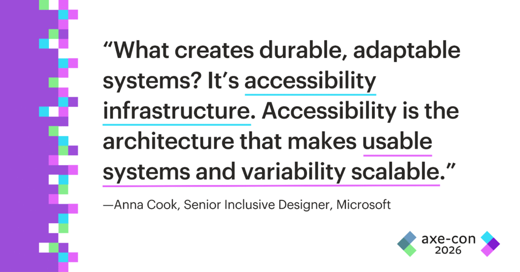What creates durable, adaptable systems? It’s accessibility infrastructure. Accessibility is the architecture that makes usable systems and variability scalable. -Anna Cook, Designer, Microsoft.