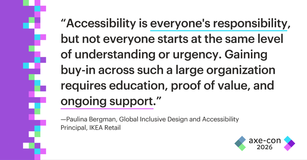 Accessibility is everyone's responsibility, but not everyone starts at the same level of understanding or urgency. Gaining buy-in across such a large organization requires education, proof of value, and ongoing support. Paulina Bergman