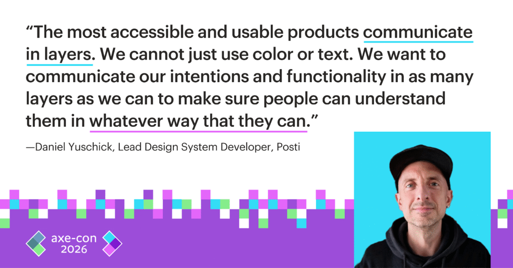 The most accessible and usable products communicate in layers. We cannot just use color or text. We want to communicate our intentions and functionality in as many layers as we can to make sure people can understand them in whatever way they can. Daniel Yuschick