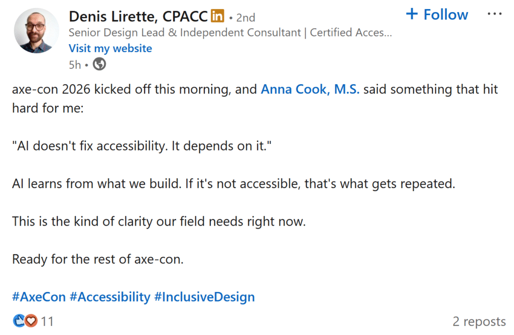 Linkedin post from Denis Lirette. Axe-con 2026 kicked off this morning, and Anna Cook, M.S. said something that hit hard for me:

AI doesn't fix accessibility. It depends on it.

AI learns from what we build. If it's not accessible, that's what gets repeated. 

This is the kind of clarity our field needs right now.

Ready for the rest of axe-con.